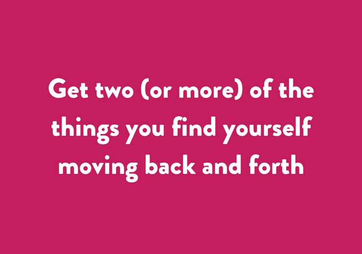 Get two (or more) of the things you find yourself moving back and forth ...