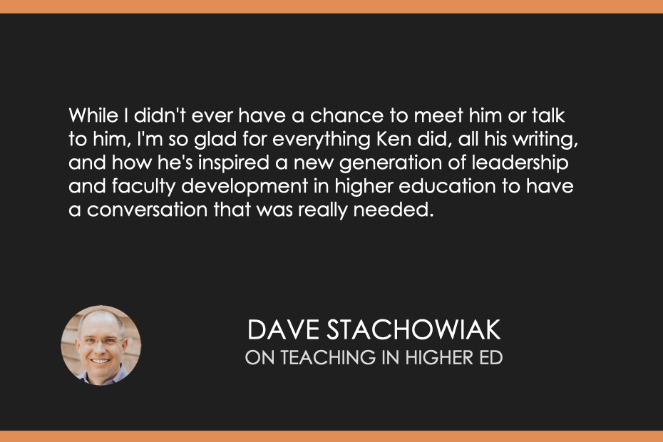 While I didn't ever have a chance to meet him or talk to him, I'm so glad for everything Ken did, all his writing, and how he's inspired a new generation of leadership and faculty development in higher education to have a conversation that was really needed.
