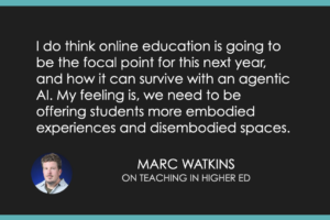 I do think online education is going to be the focal point for this next year, and how it can survive with an agentic AI. My feeling is, we need to be offering students more embodied experiences and disembodied spaces.