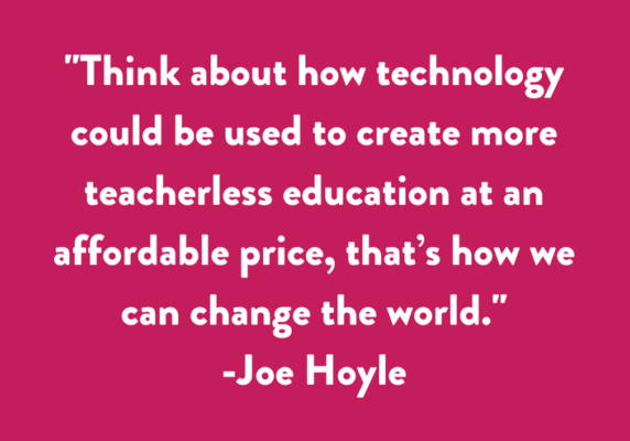 Think about how technology could be used to create more teacherless education at an affordable price, that’s how we can change the world.
